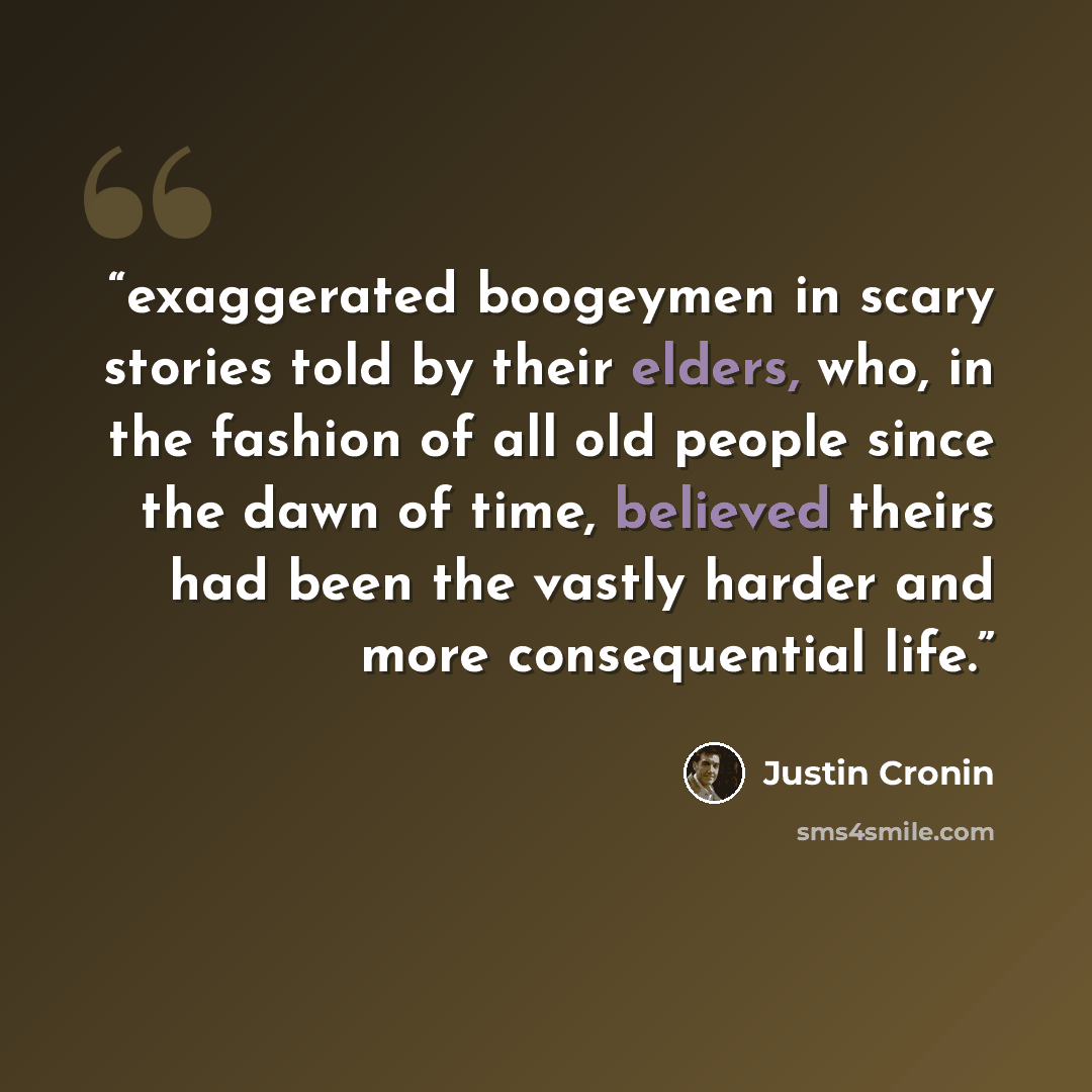 “exaggerated boogeymen in scary stories told by their elders, who, in the fashion of all old people since the dawn of time, believed theirs had been the vastly harder and more consequential life.” quote by Justin Cronin
