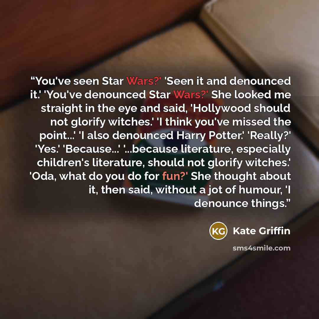 “You've seen Star Wars?' 'Seen it and denounced it.' 'You've denounced Star Wars?' She looked me straight in the eye and said, 'Hollywood should not glorify witches.' 'I think you've missed the point...' 'I also denounced Harry Potter.' 'Really?' 'Yes.' 'Because...' '...because literature…” quote by Kate Griffin