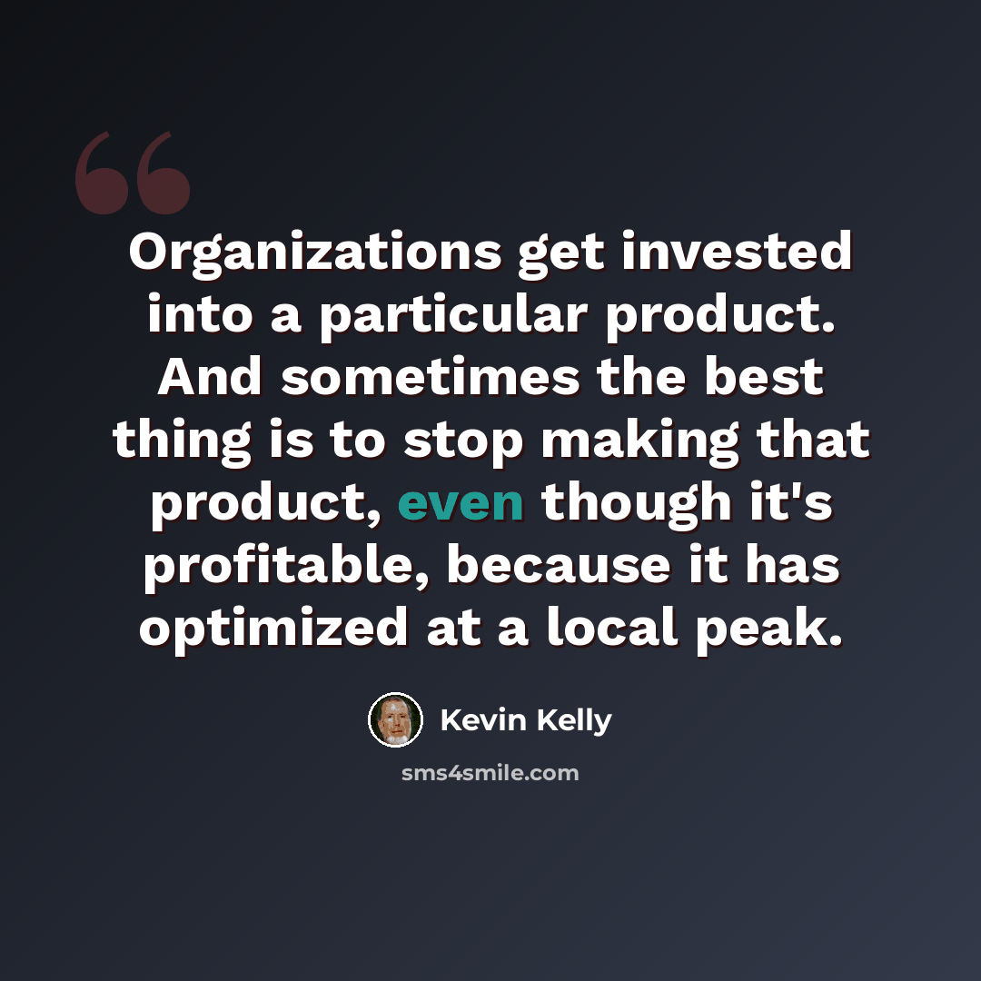 “Organizations get invested into a particular product. And sometimes the best thing is to stop making that product, even though it's profitable, because it has optimized at a local peak.” quote by Kevin Kelly