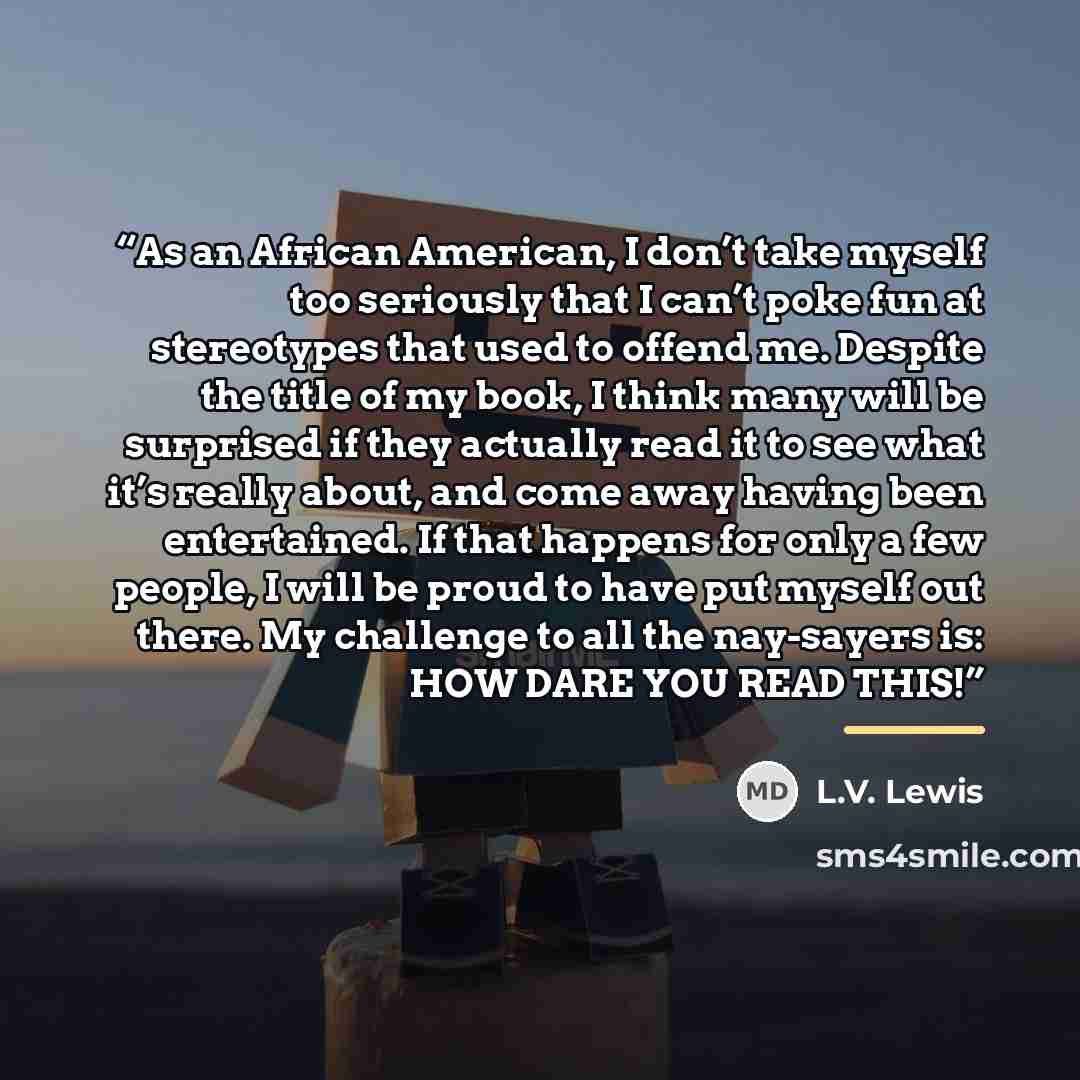 “As an African American, I don’t take myself too seriously that I can’t poke fun at stereotypes that used to offend me. Despite the title of my book, I think many will be surprised if they actually read it to see what it’s really about, and come away having been entertained. If that happens for…” quote by L.V. Lewis