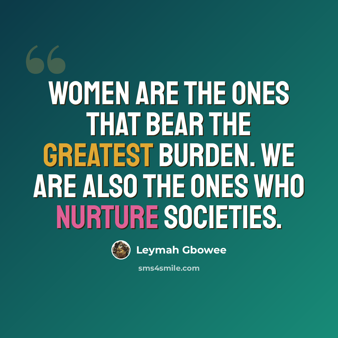 “Women are the ones that bear the greatest burden. We are also the ones who nurture societies.” quote by Leymah Gbowee