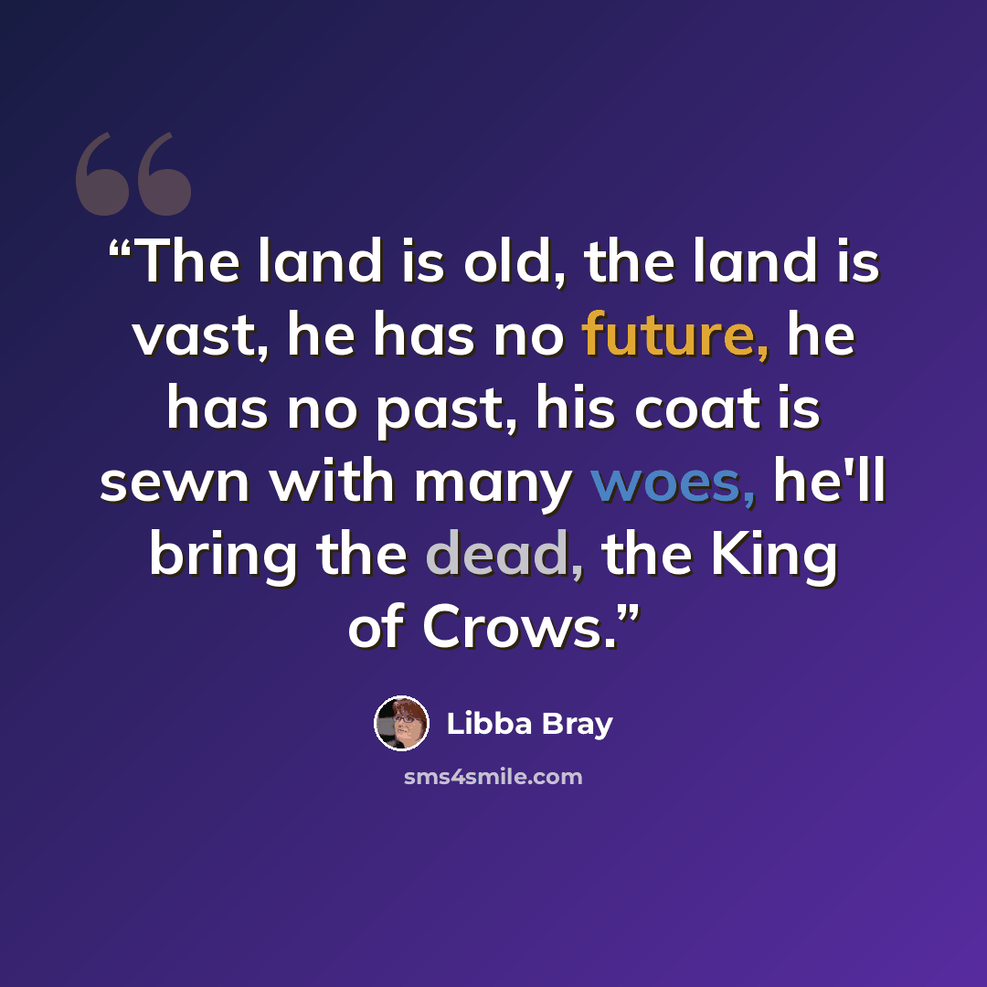 “The land is old, the land is vast, he has no future, he has no past, his coat is sewn with many woes, he'll bring the dead, the King of Crows.” quote by Libba Bray