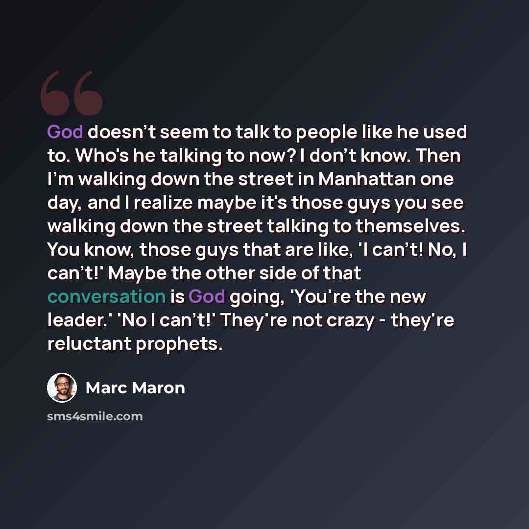 “God doesn't seem to talk to people like he used to. Who's he talking to now? I don't know. Then I'm walking down the street in Manhattan one day, and I realize maybe it's those guys you see walking down the street talking to themselves. You know, those guys that are like, 'I can't! No, I can't!'…” quote by Marc Maron