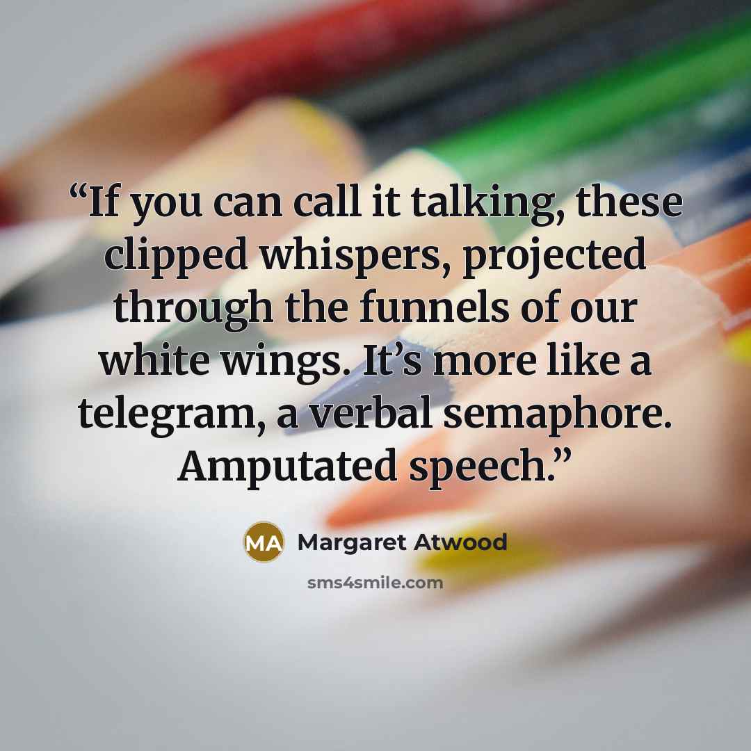 “If you can call it talking, these clipped whispers, projected through the funnels of our white wings. It’s more like a telegram, a verbal semaphore. Amputated speech.” quote by Margaret Atwood