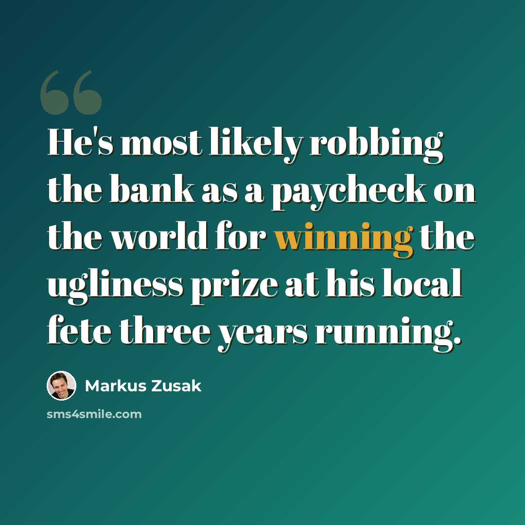 “He's most likely robbing the bank as a paycheck on the world for winning the ugliness prize at his local fete three years running.” quote by Markus Zusak