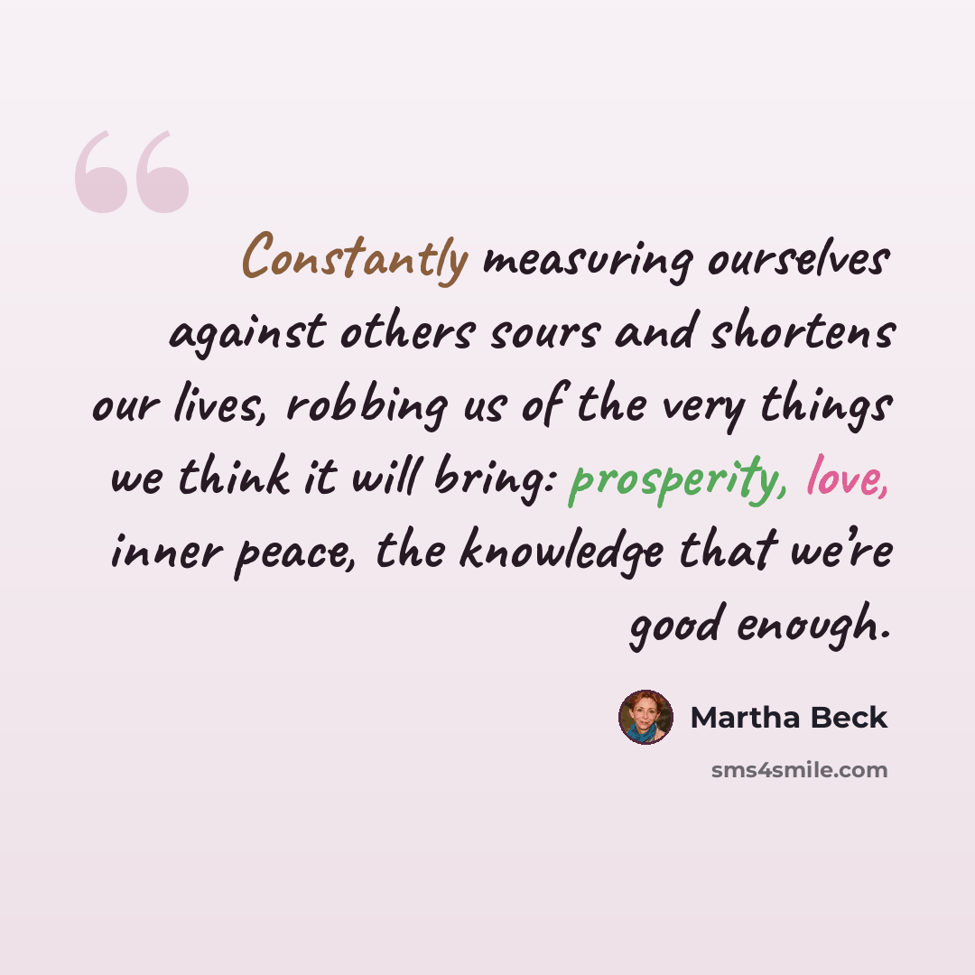“Constantly measuring ourselves against others sours and shortens our lives, robbing us of the very things we think it will bring: prosperity, love, inner peace, the knowledge that we’re good enough.” quote by Martha Beck
