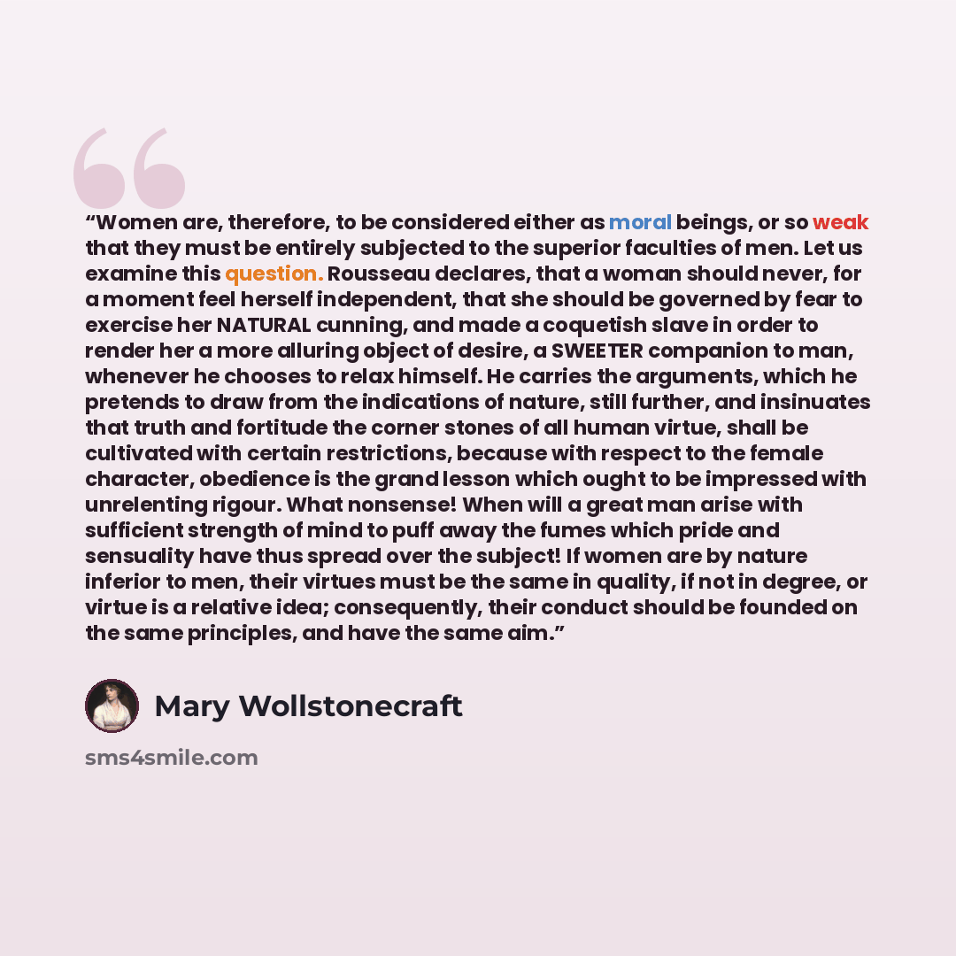 “Women are, therefore, to be considered either as moral beings, or so weak that they must be entirely subjected to the superior faculties of men. Let us examine this question. Rousseau declares, that a woman should never, for a moment feel herself independent, that she should be governed by fear to…” quote by Mary Wollstonecraft