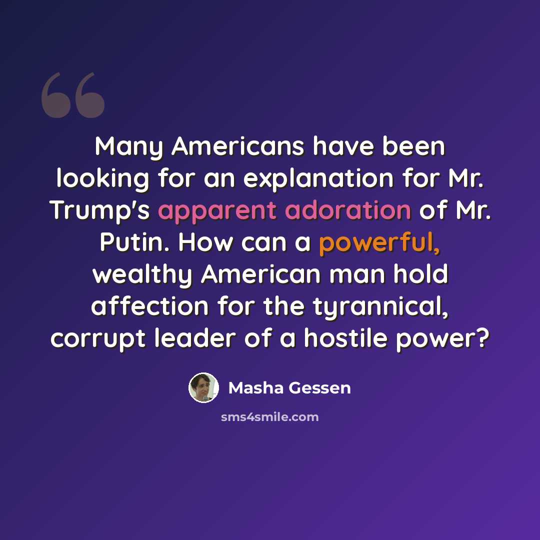 “Many Americans have been looking for an explanation for Mr. Trump's apparent adoration of Mr. Putin. How can a powerful, wealthy American man hold affection for the tyrannical, corrupt leader of a hostile power?” quote by Masha Gessen