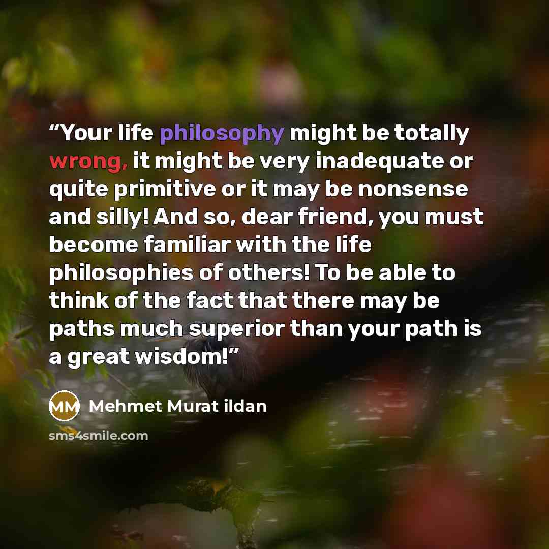 “Your life philosophy might be totally wrong, it might be very inadequate or quite primitive or it may be nonsense and silly! And so, dear friend, you must become familiar with the life philosophies of others! To be able to think of the fact that there may be paths much superior than your path is a…” quote by Mehmet Murat ildan