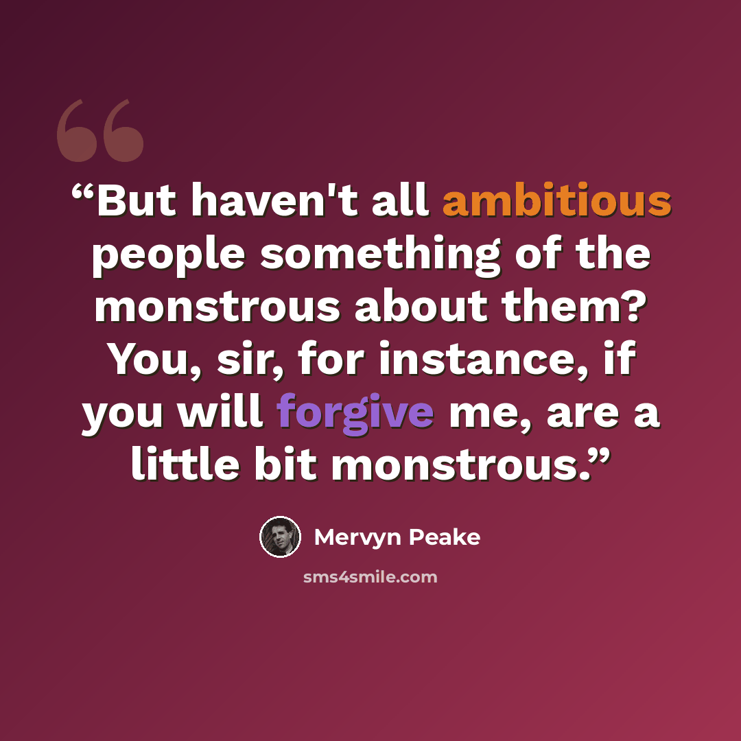 “But haven't all ambitious people something of the monstrous about them? You, sir, for instance, if you will forgive me, are a little bit monstrous.” quote by Mervyn Peake