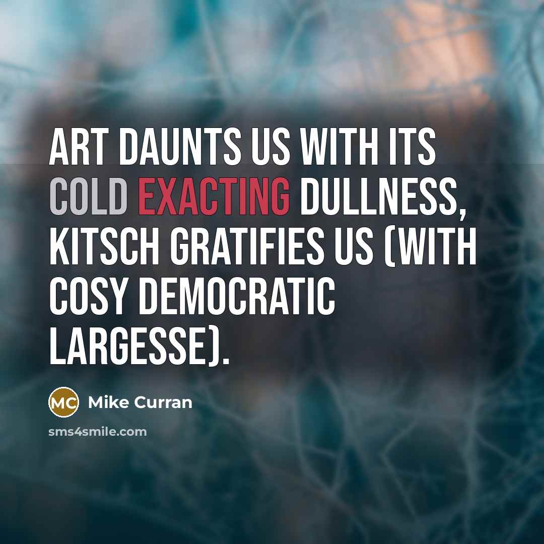 “Art daunts us with its cold exacting dullness, kitsch gratifies us (with cosy democratic largesse).” quote by Mike Curran