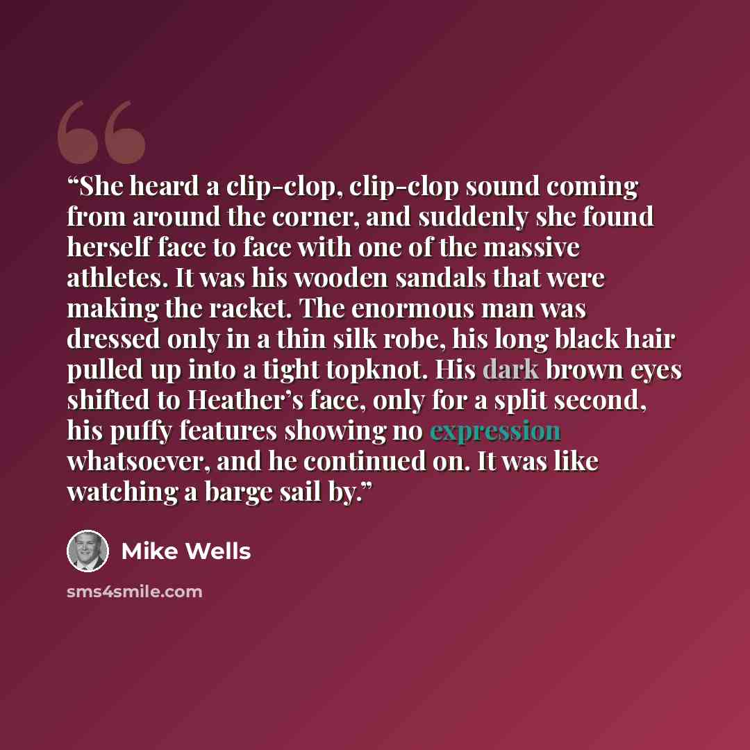 “She heard a clip-clop, clip-clop sound coming from around the corner, and suddenly she found herself face to face with one of the massive athletes. It was his wooden sandals that were making the racket. The enormous man was dressed only in a thin silk robe, his long black hair pulled up into a…” quote by Mike Wells