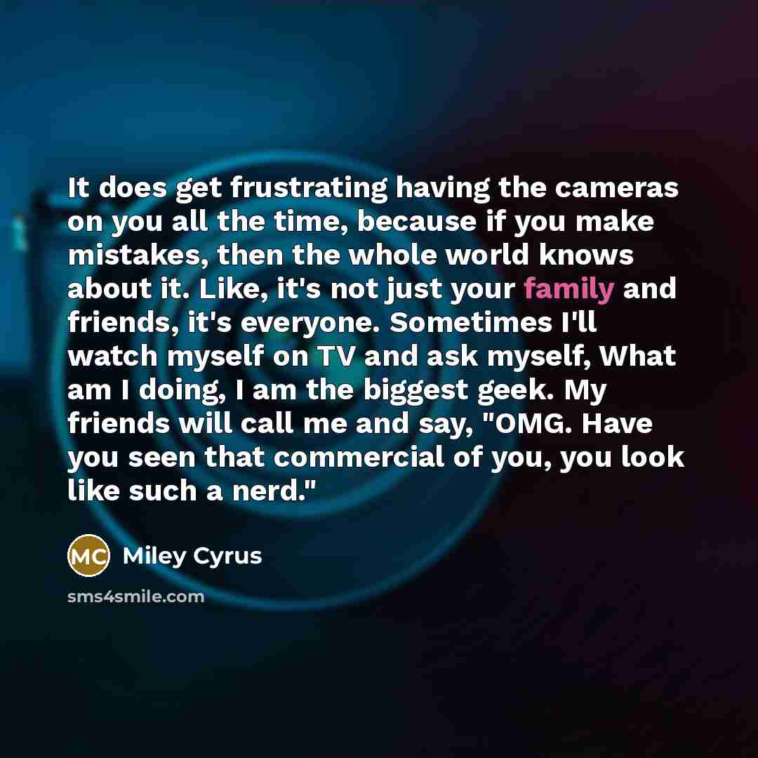“It does get frustrating having the cameras on you all the time, because if you make mistakes, then the whole world knows about it. Like, it's not just your family and friends, it's everyone. Sometimes I'll watch myself on TV and ask myself, What am I doing, I am the biggest geek. My friends will…” quote by Miley Cyrus