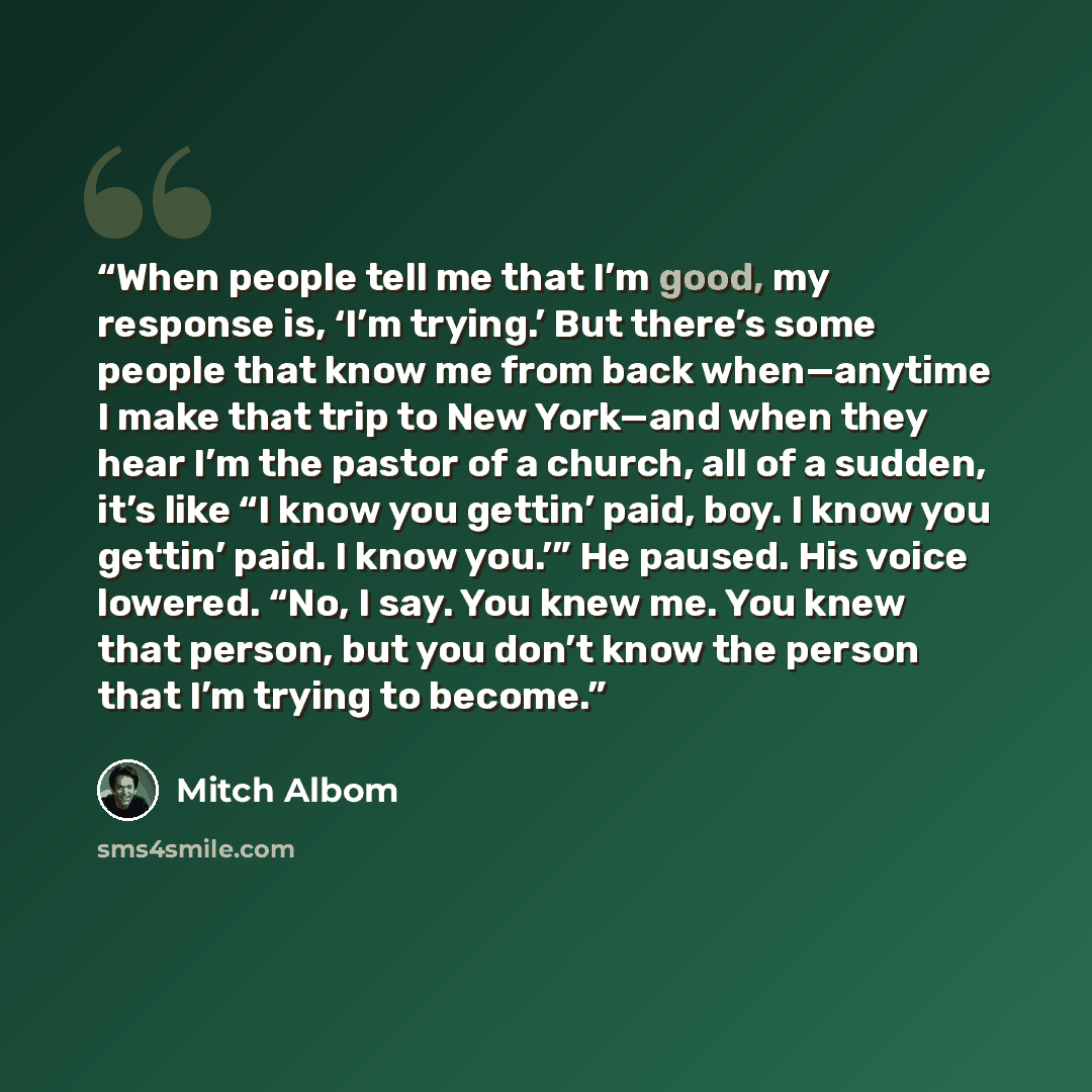 “When people tell me that I’m good, my response is, ‘I’m trying.’ But there’s some people that know me from back when—anytime I make that trip to New York—and when they hear I’m the pastor of a church, all of a sudden, it’s like “I know you gettin’ paid, boy. I know you gettin’ paid. I know you.’”…” quote by Mitch Albom