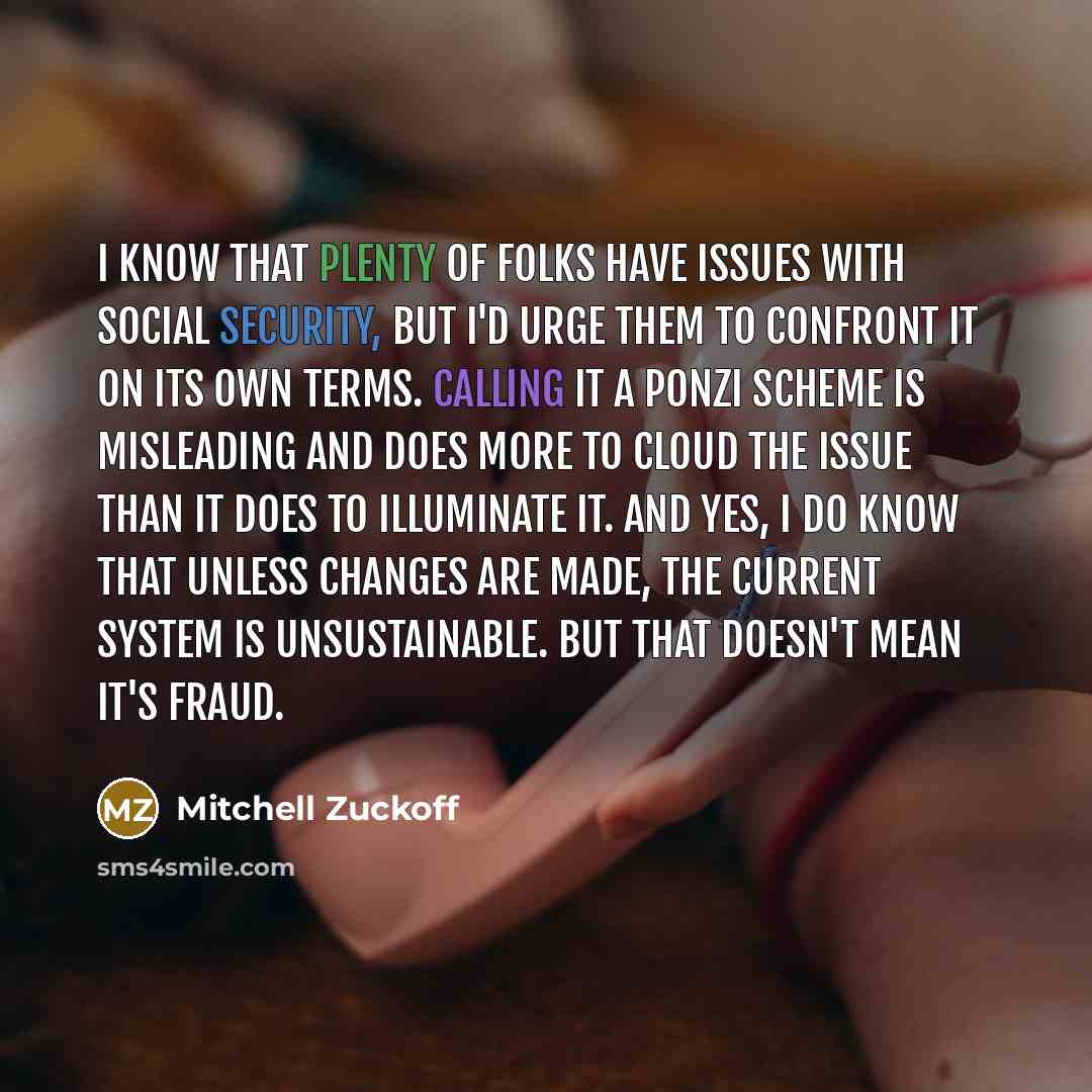 “I know that plenty of folks have issues with Social Security, but I'd urge them to confront it on its own terms. Calling it a Ponzi scheme is misleading and does more to cloud the issue than it does to illuminate it. And yes, I do know that unless changes are made, the current system is…” quote by Mitchell Zuckoff