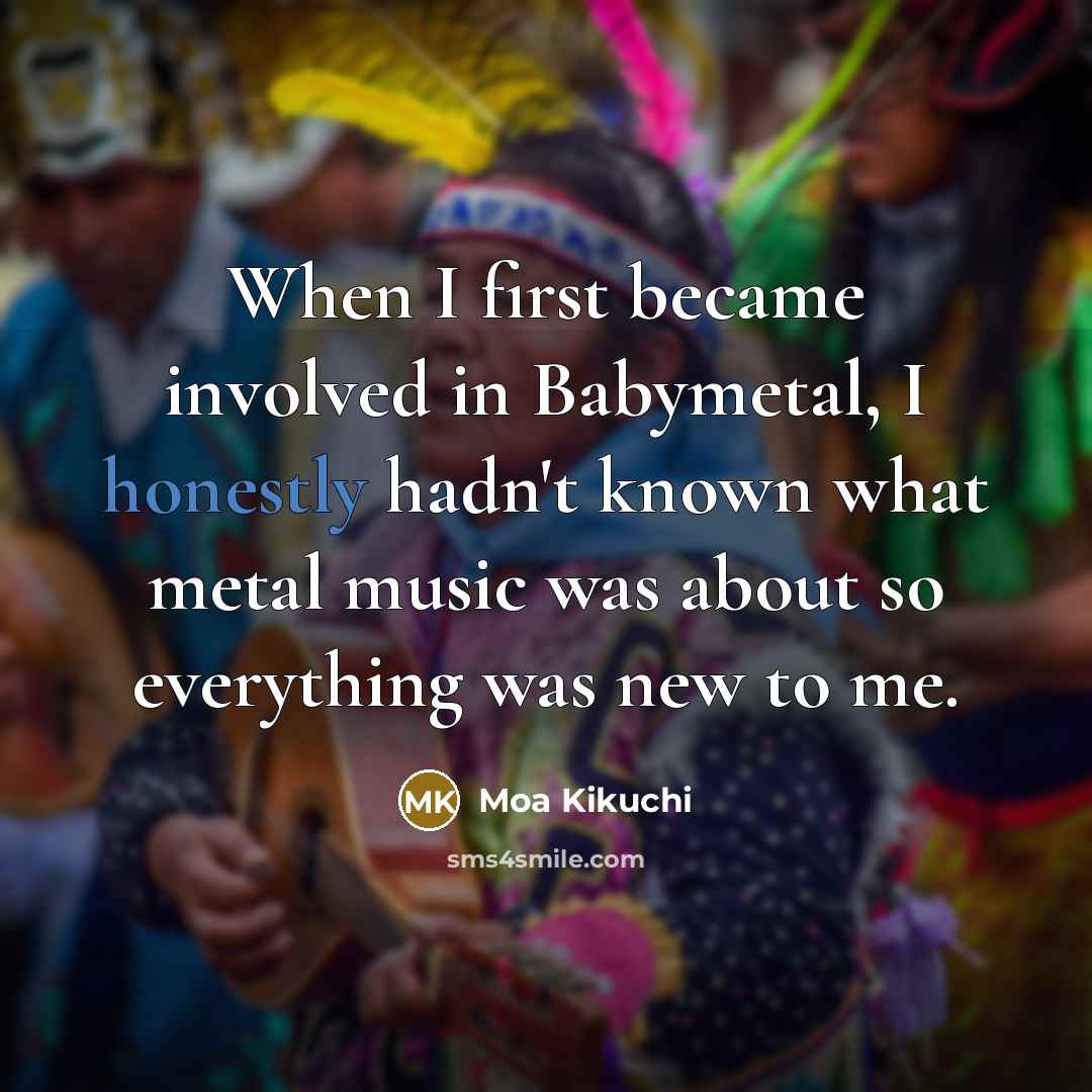 “When I first became involved in Babymetal, I honestly hadn't known what metal music was about so everything was new to me.” quote by Moa Kikuchi