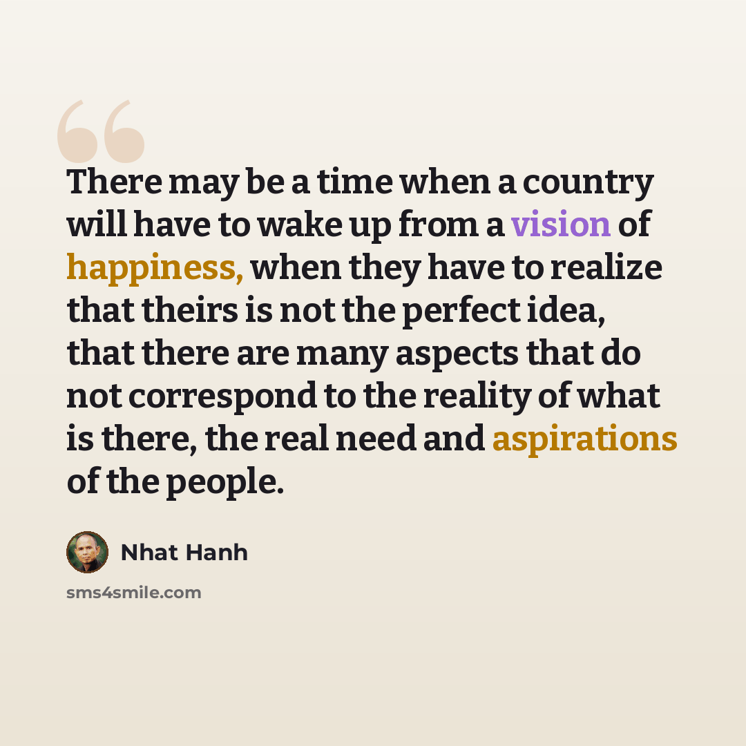 “There may be a time when a country will have to wake up from a vision of happiness, when they have to realize that theirs is not the perfect idea, that there are many aspects that do not correspond to the reality of what is there, the real need and aspirations of the people.” quote by Nhat Hanh