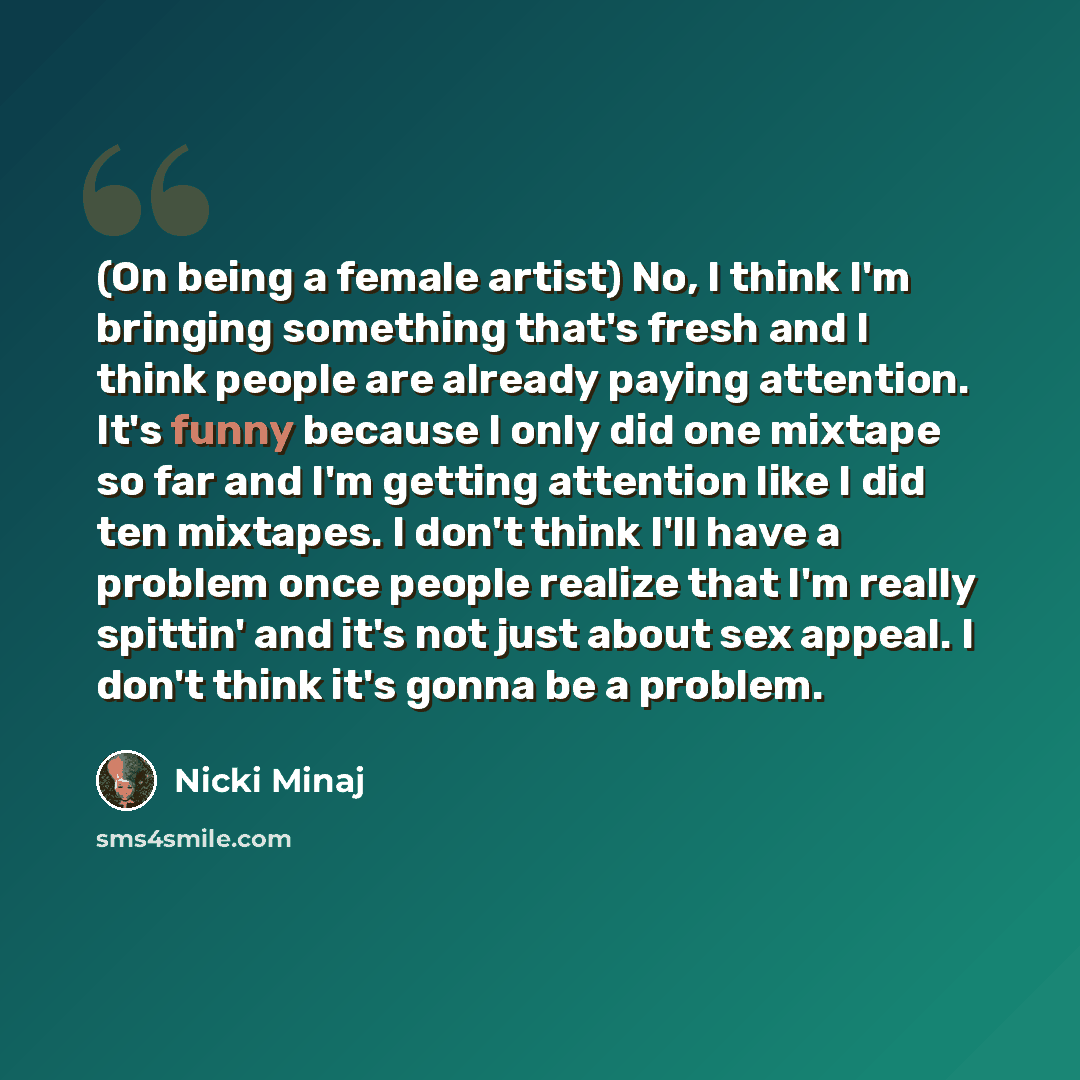 “(On being a female artist) No, I think I'm bringing something that's fresh and I think people are already paying attention. It's funny because I only did one mixtape so far and I'm getting attention like I did ten mixtapes. I don't think I'll have a problem once people realize that I'm really…” quote by Nicki Minaj