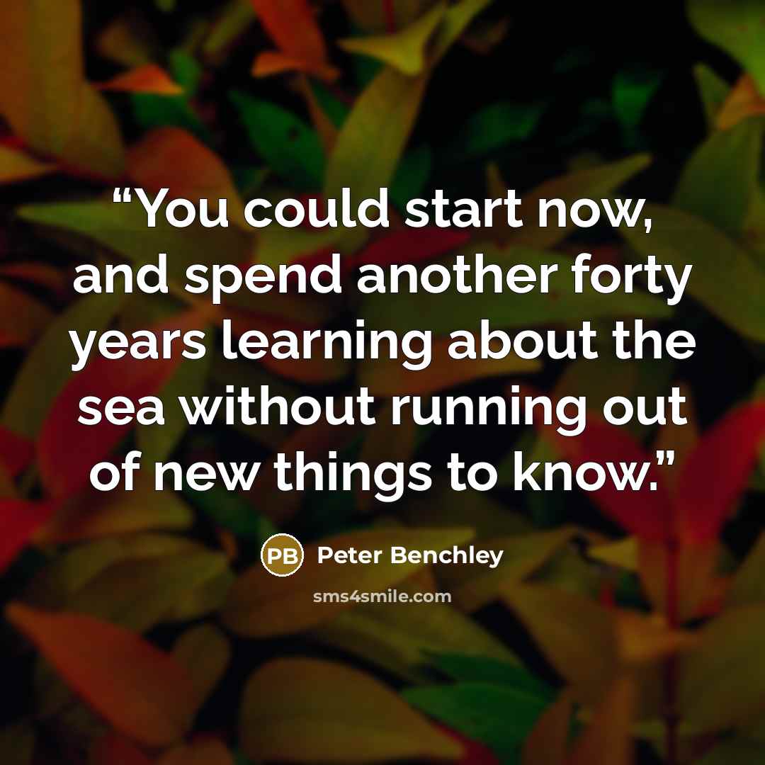 “You could start now, and spend another forty years learning about the sea without running out of new things to know.” quote by Peter Benchley