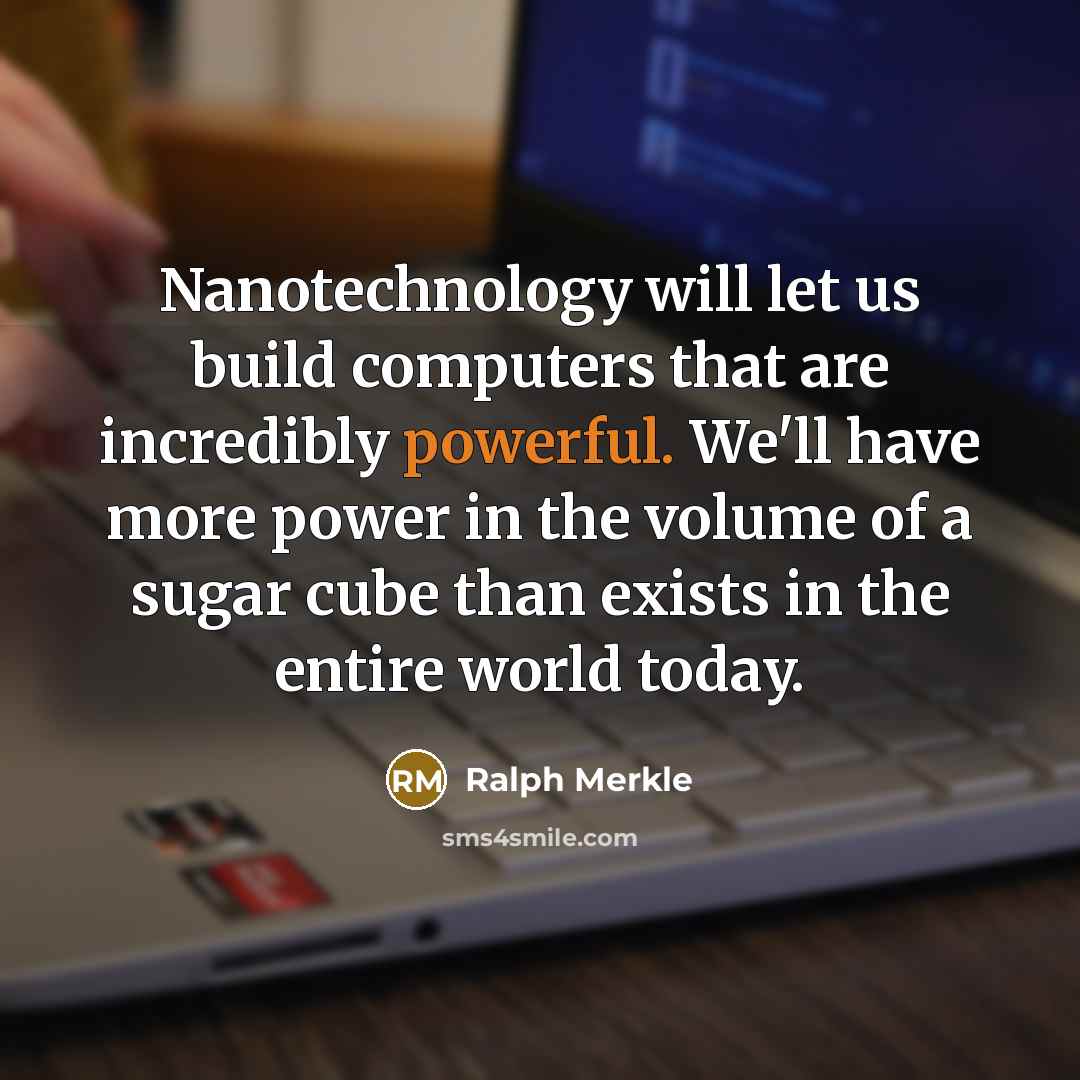 “Nanotechnology will let us build computers that are incredibly powerful. We'll have more power in the volume of a sugar cube than exists in the entire world today.” quote by Ralph Merkle