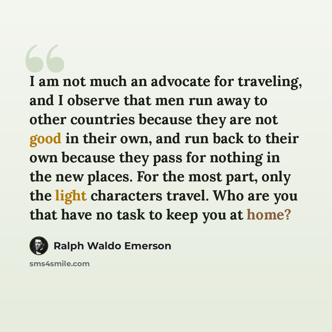 “I am not much an advocate for traveling, and I observe that men run away to other countries because they are not good in their own, and run back to their own because they pass for nothing in the new places. For the most part, only the light characters travel. Who are you that have no task to keep…” quote by Ralph Waldo Emerson