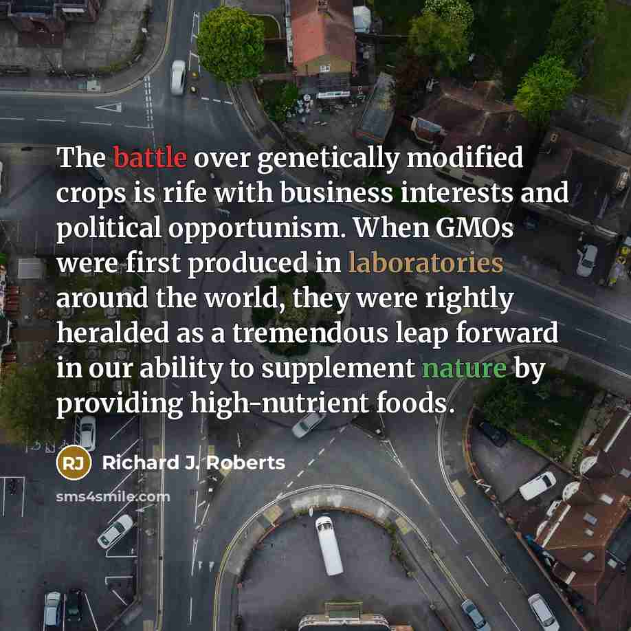 “The battle over genetically modified crops is rife with business interests and political opportunism. When GMOs were first produced in laboratories around the world, they were rightly heralded as a tremendous leap forward in our ability to supplement nature by providing high-nutrient foods.” quote by Richard J. Roberts