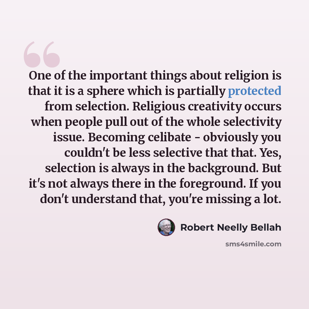 “One of the important things about religion is that it is a sphere which is partially protected from selection. Religious creativity occurs when people pull out of the whole selectivity issue. Becoming celibate - obviously you couldn't be less selective that that. Yes, selection is always in the…” quote by Robert Neelly Bellah