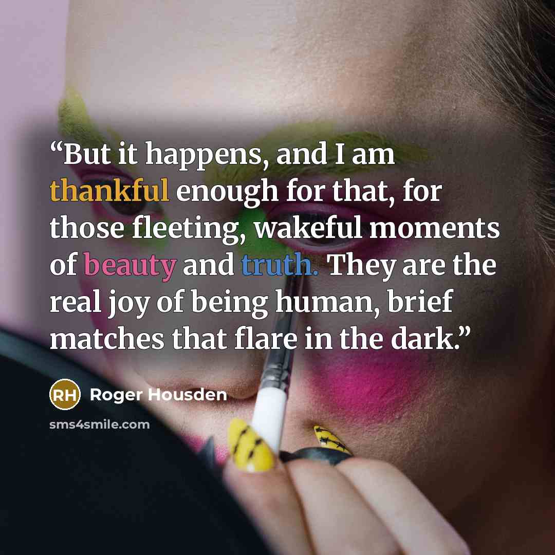 “But it happens, and I am thankful enough for that, for those fleeting, wakeful moments of beauty and truth. They are the real joy of being human, brief matches that flare in the dark.” quote by Roger Housden