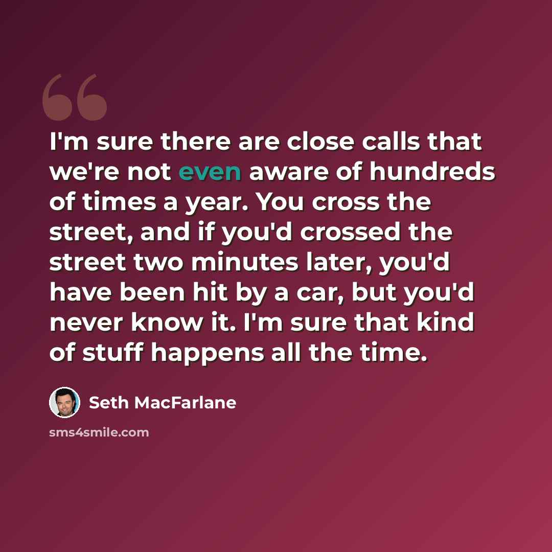 “I'm sure there are close calls that we're not even aware of hundreds of times a year. You cross the street, and if you'd crossed the street two minutes later, you'd have been hit by a car, but you'd never know it. I'm sure that kind of stuff happens all the time.” quote by Seth MacFarlane