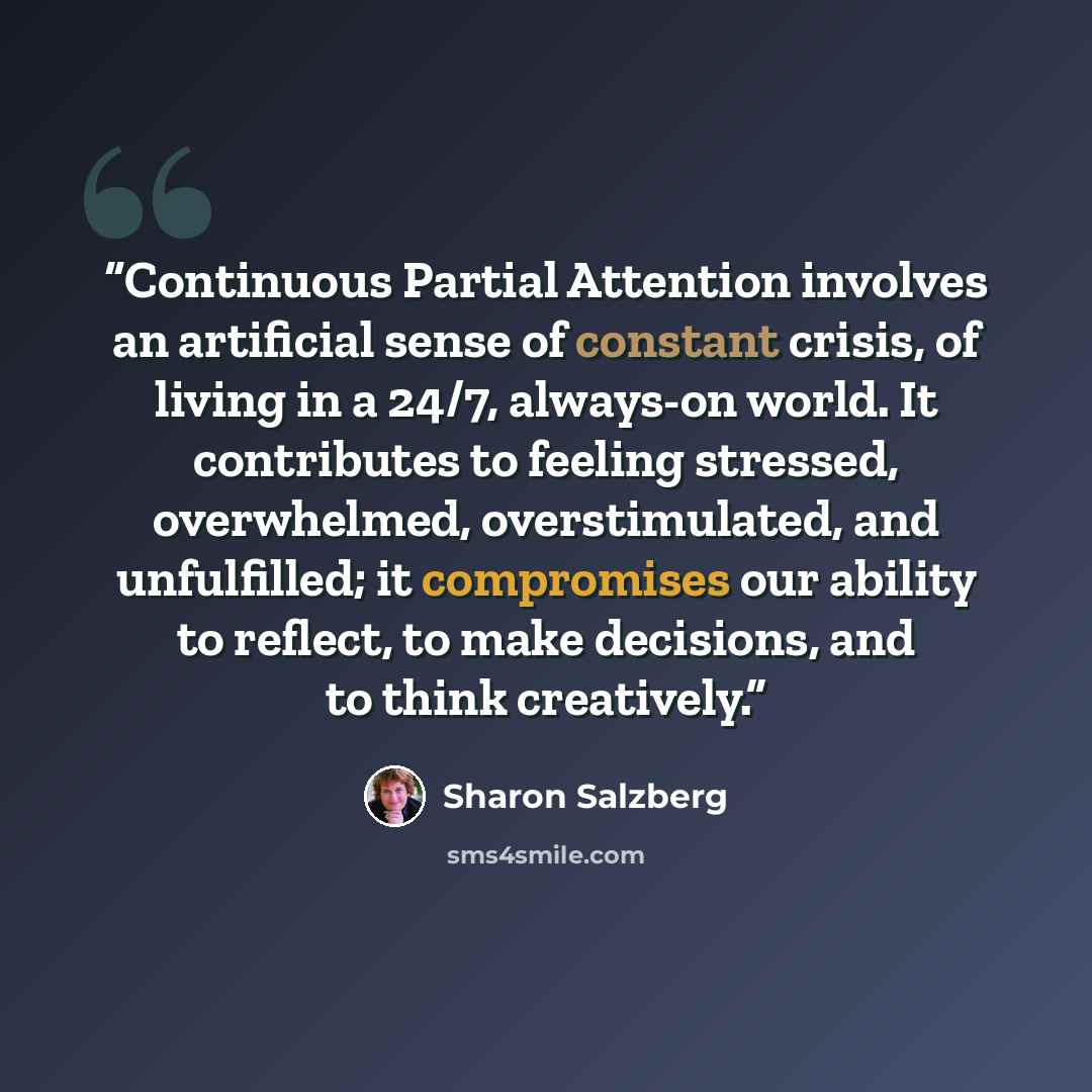 “Continuous Partial Attention involves an artificial sense of constant crisis, of living in a 24/7, always-on world. It contributes to feeling stressed, overwhelmed, overstimulated, and unfulfilled; it compromises our ability to reflect, to make decisions, and to think creatively.” quote by Sharon Salzberg