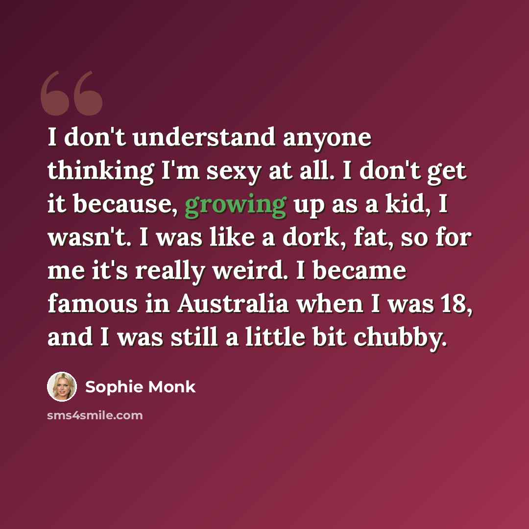 “I don't understand anyone thinking I'm sexy at all. I don't get it because, growing up as a kid, I wasn't. I was like a dork, fat, so for me it's really weird. I became famous in Australia when I was 18, and I was still a little bit chubby.” quote by Sophie Monk
