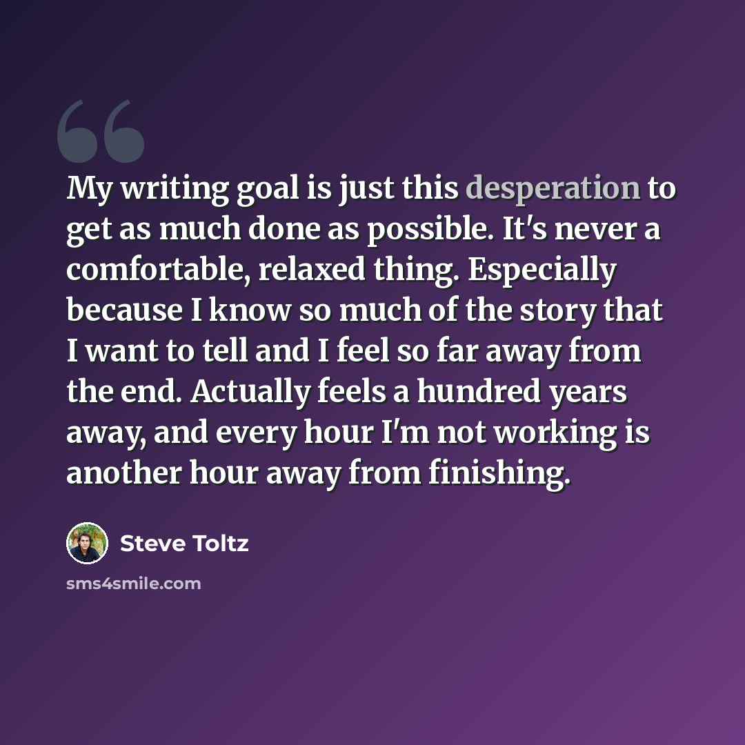“My writing goal is just this desperation to get as much done as possible. It's never a comfortable, relaxed thing. Especially because I know so much of the story that I want to tell and I feel so far away from the end. Actually feels a hundred years away, and every hour I'm not working is another…” quote by Steve Toltz