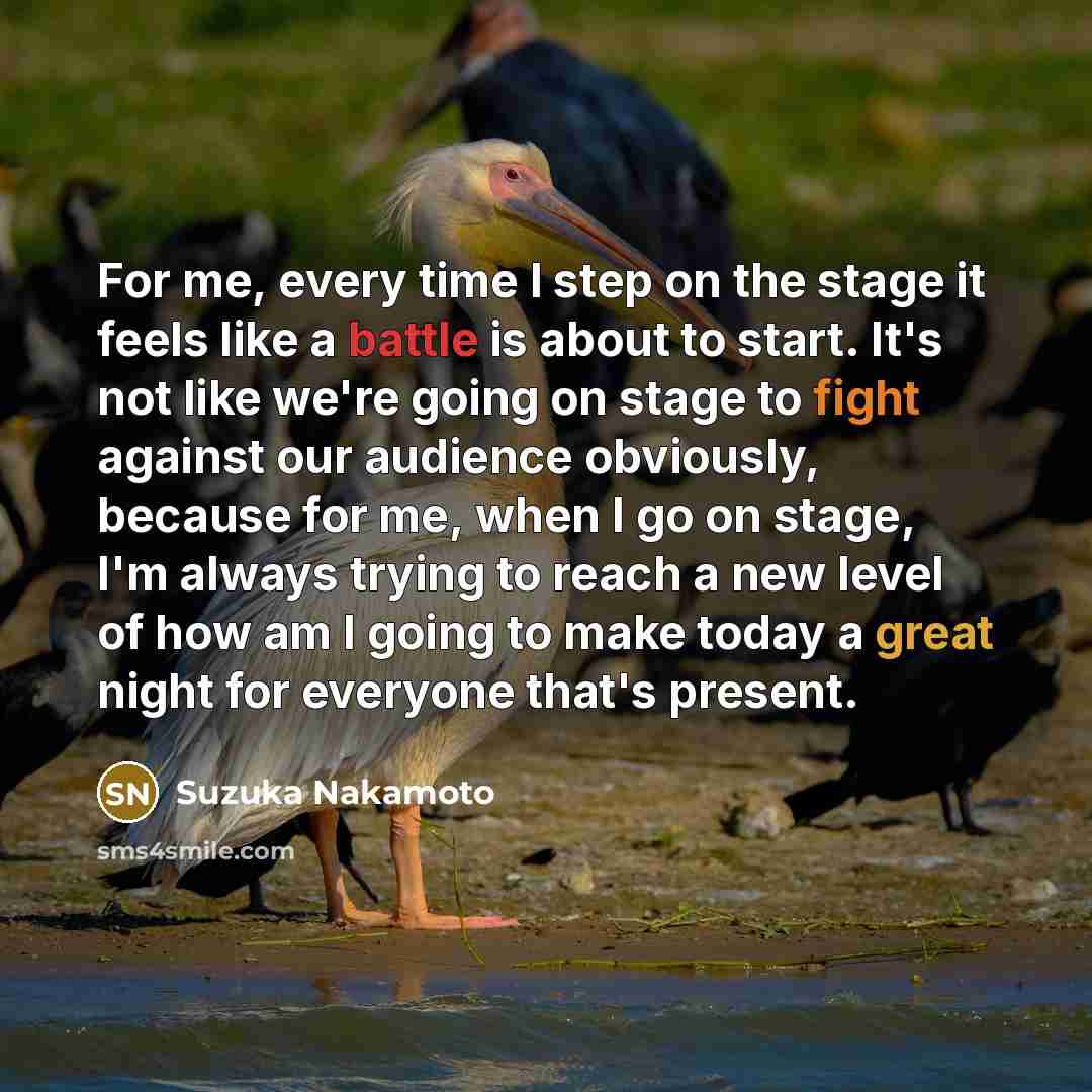 “For me, every time I step on the stage it feels like a battle is about to start. It's not like we're going on stage to fight against our audience obviously, because for me, when I go on stage, I'm always trying to reach a new level of how am I going to make today a great night for everyone that's…” quote by Suzuka Nakamoto