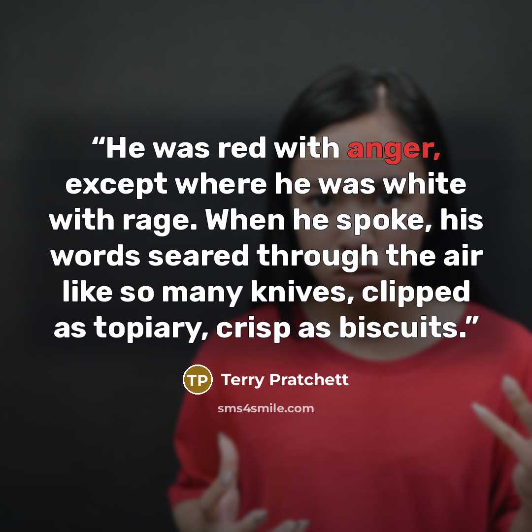 “He was red with anger, except where he was white with rage. When he spoke, his words seared through the air like so many knives, clipped as topiary, crisp as biscuits.” quote by Terry Pratchett