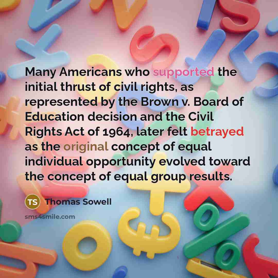 “Many Americans who supported the initial thrust of civil rights, as represented by the Brown v. Board of Education decision and the Civil Rights Act of 1964, later felt betrayed as the original concept of equal individual opportunity evolved toward the concept of equal group results.” quote by Thomas Sowell