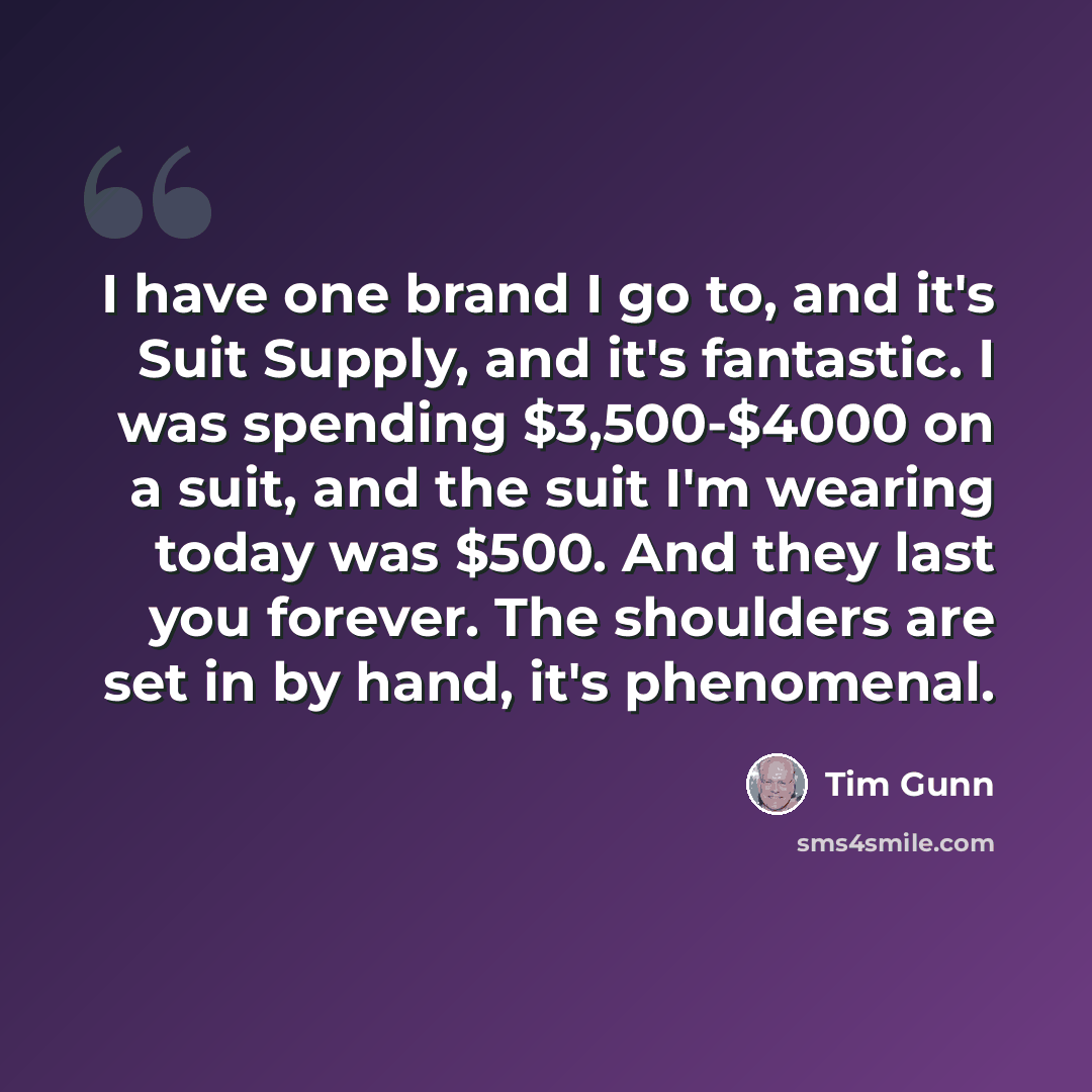 “I have one brand I go to, and it's Suit Supply, and it's fantastic. I was spending $3,500-$4000 on a suit, and the suit I'm wearing today was $500. And they last you forever. The shoulders are set in by hand, it's phenomenal.” quote by Tim Gunn