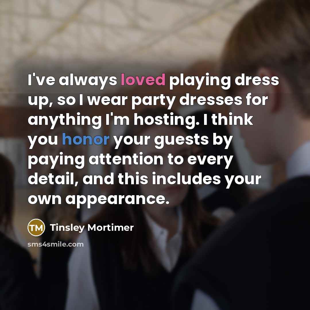 “I've always loved playing dress up, so I wear party dresses for anything I'm hosting. I think you honor your guests by paying attention to every detail, and this includes your own appearance.” quote by Tinsley Mortimer