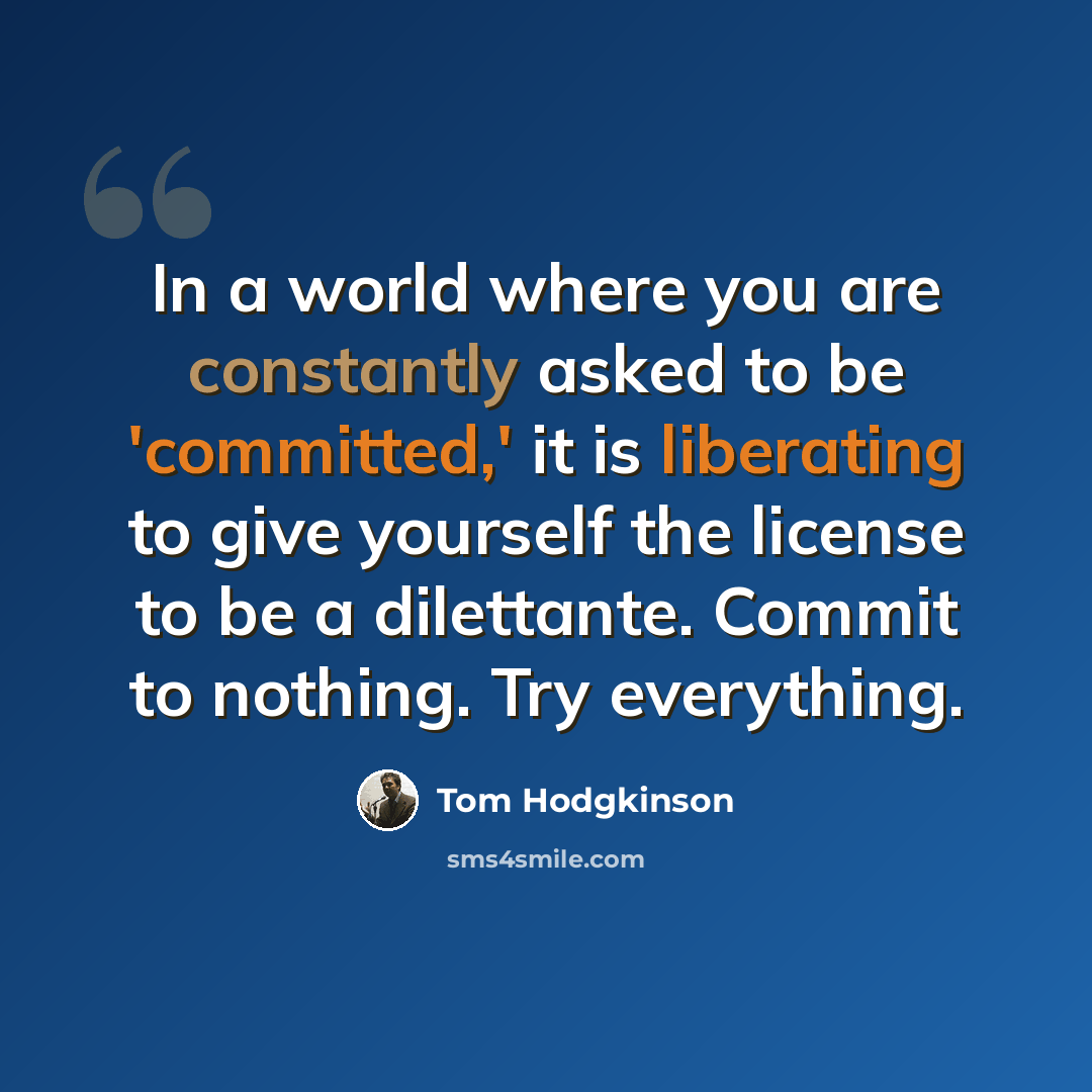 “In a world where you are constantly asked to be 'committed,' it is liberating to give yourself the license to be a dilettante. Commit to nothing. Try everything.” quote by Tom Hodgkinson