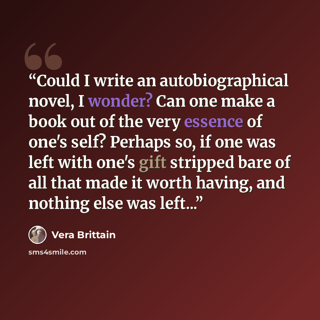 “Could I write an autobiographical novel, I wonder? Can one make a book out of the very essence of one's self? Perhaps so, if one was left with one's gift stripped bare of all that made it worth having, and nothing else was left...” quote by Vera Brittain