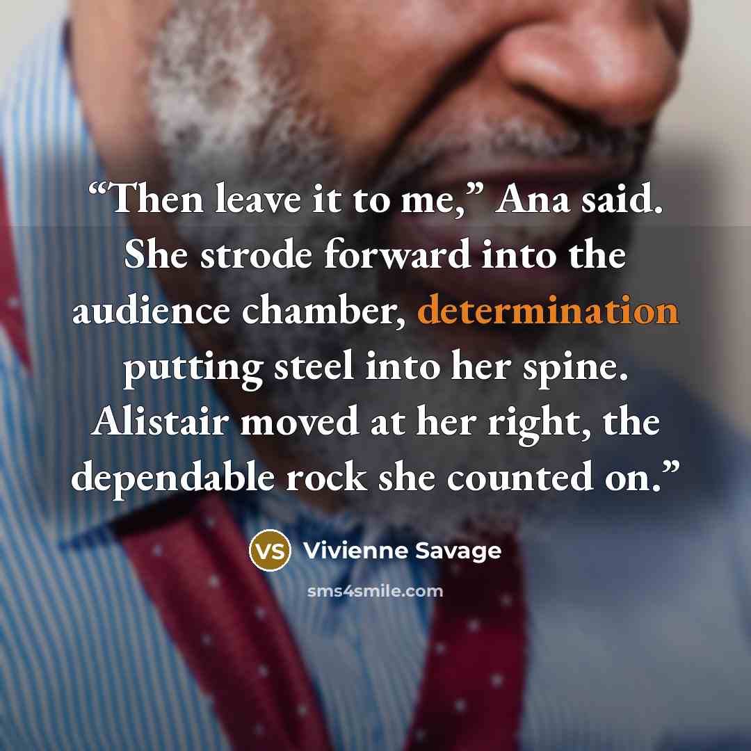“Then leave it to me,” Ana said. She strode forward into the audience chamber, determination putting steel into her spine. Alistair moved at her right, the dependable rock she counted on.” quote by Vivienne Savage