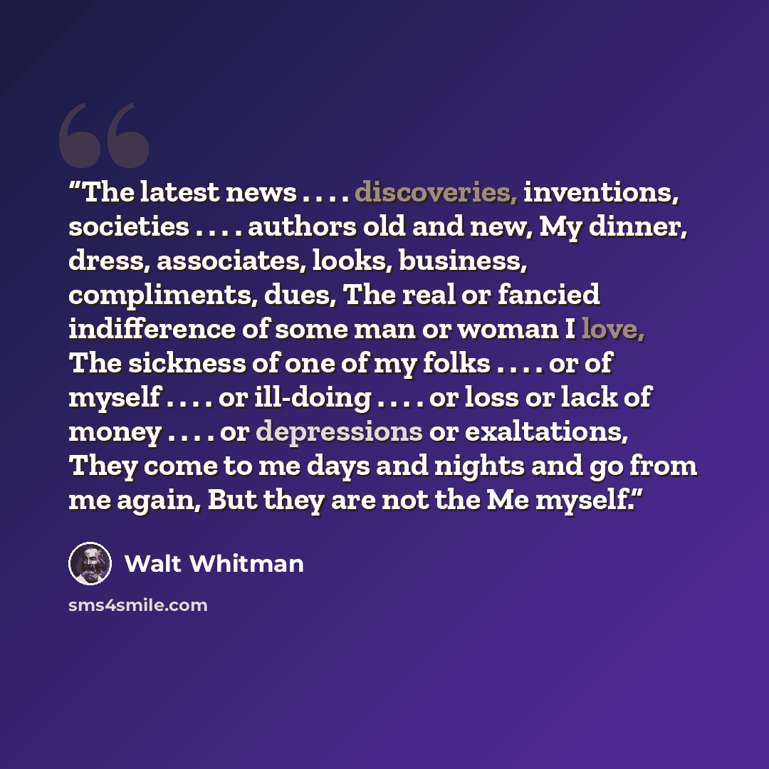 “The latest news . . . . discoveries, inventions, societies . . . . authors old and new, My dinner, dress, associates, looks, business, compliments, dues, The real or fancied indifference of some man or woman I love, The sickness of one of my folks . . . . or of myself . . . . or ill-doing…” quote by Walt Whitman