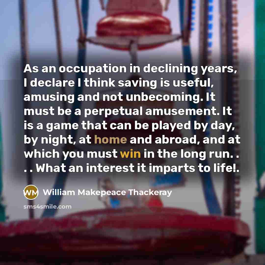 “As an occupation in declining years, I declare I think saving is useful, amusing and not unbecoming. It must be a perpetual amusement. It is a game that can be played by day, by night, at home and abroad, and at which you must win in the long run. . . . What an interest it imparts to life!.” quote by William Makepeace Thackeray