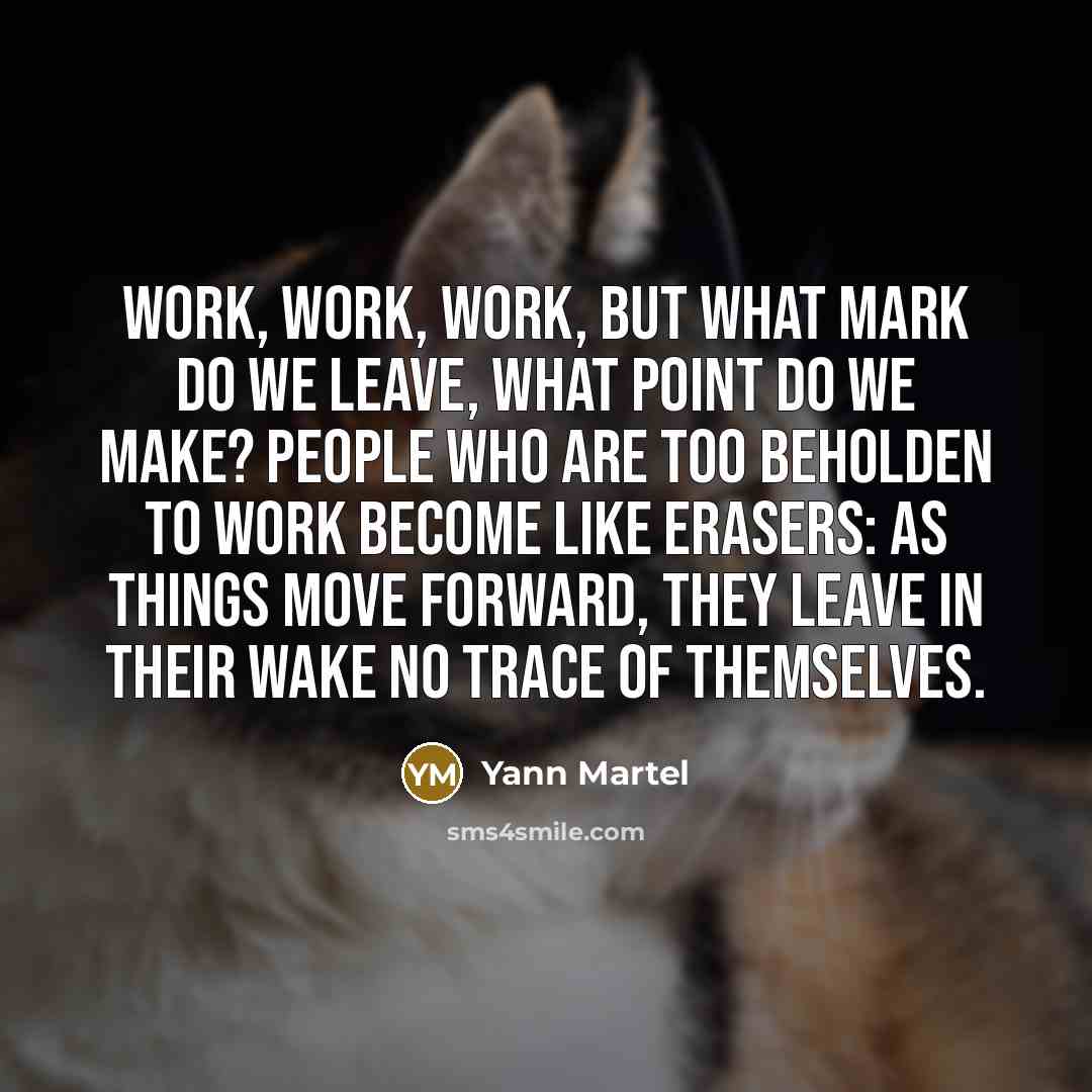 “Work, work, work, but what mark do we leave, what point do we make? People who are too beholden to work become like erasers: as things move forward, they leave in their wake no trace of themselves.” quote by Yann Martel