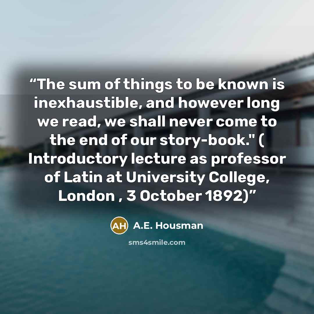 “The sum of things to be known is inexhaustible, and however long we read, we shall never come to the end of our story-book." ( Introductory lecture as professor of Latin at University College, London , 3 October 1892)” quote by A.E. Housman