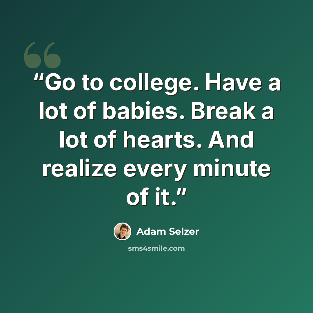 “Go to college. Have a lot of babies. Break a lot of hearts. And realize every minute of it.” quote by Adam Selzer