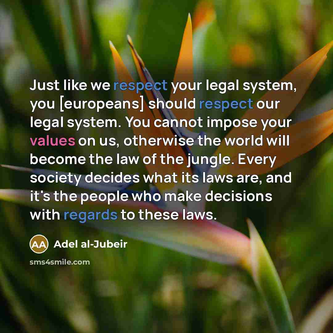 “Just like we respect your legal system, you [europeans] should respect our legal system. You cannot impose your values on us, otherwise the world will become the law of the jungle. Every society decides what its laws are, and it's the people who make decisions with regards to these laws.” quote by Adel al-Jubeir