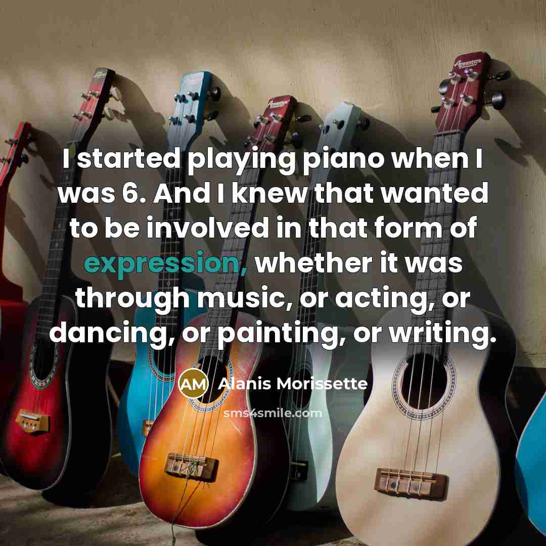 “I started playing piano when I was 6. And I knew that wanted to be involved in that form of expression, whether it was through music, or acting, or dancing, or painting, or writing.” quote by Alanis Morissette