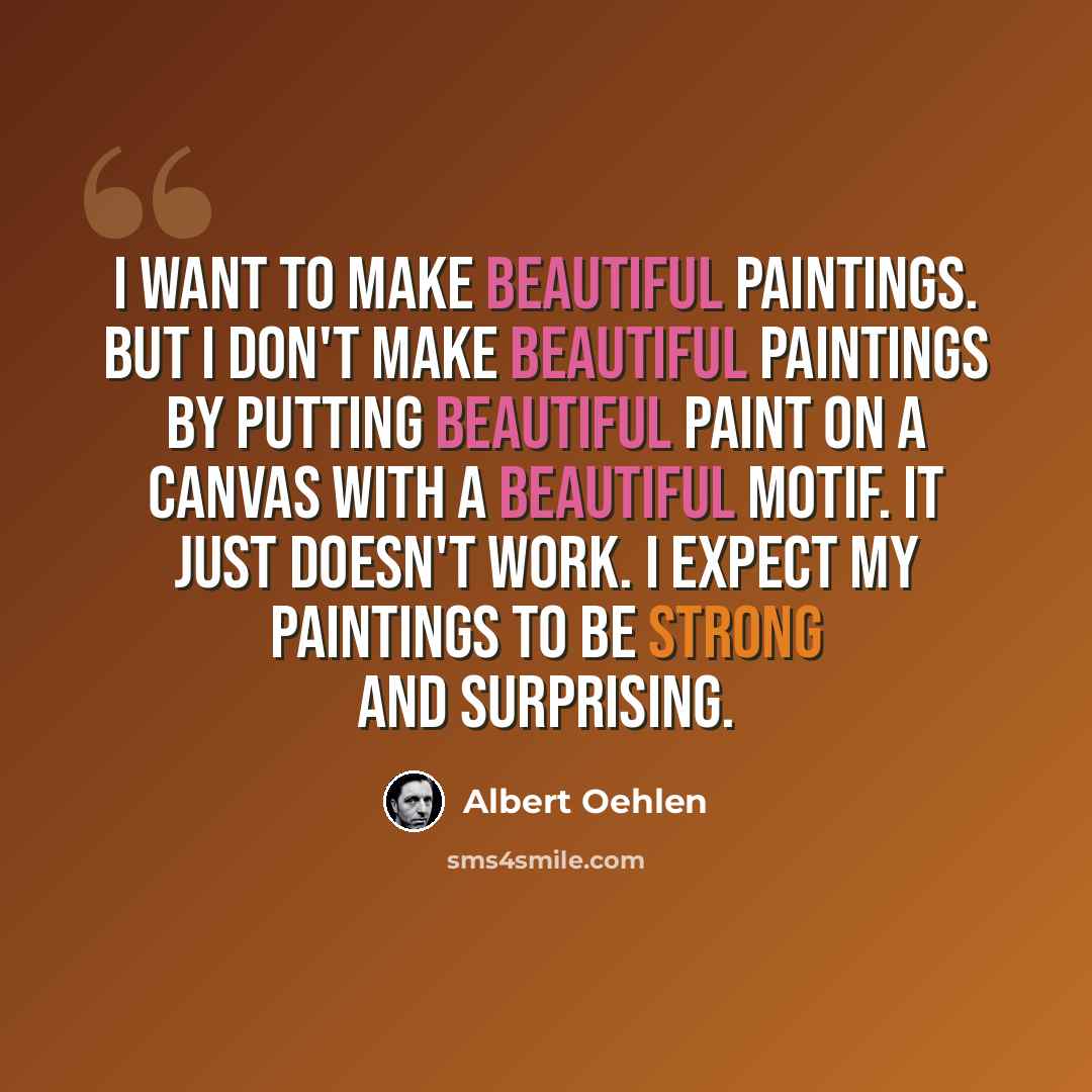 “I want to make beautiful paintings. But I don't make beautiful paintings by putting beautiful paint on a canvas with a beautiful motif. It just doesn't work. I expect my paintings to be strong and surprising.” quote by Albert Oehlen