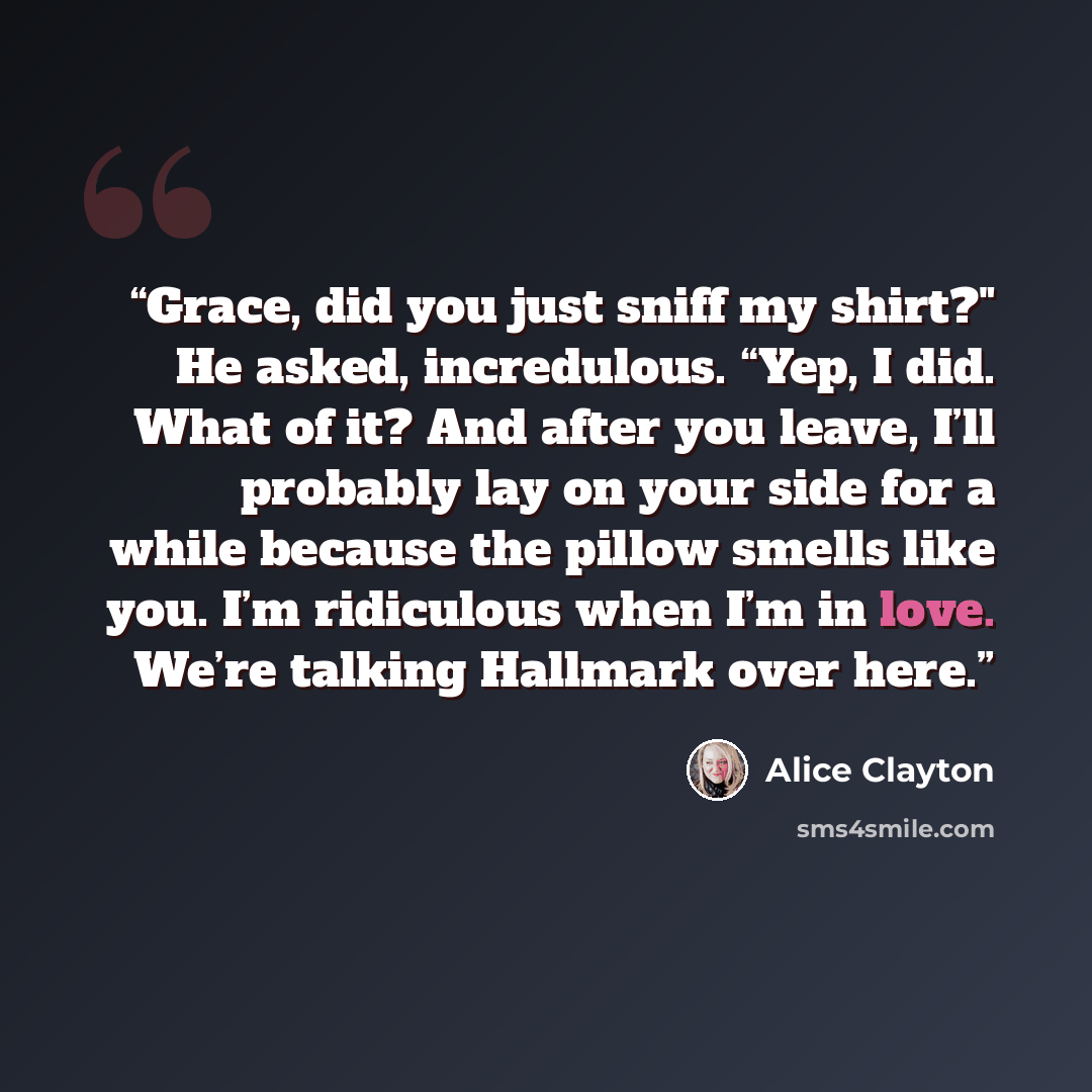 “Grace, did you just sniff my shirt?" He asked, incredulous. “Yep, I did. What of it? And after you leave, I’ll probably lay on your side for a while because the pillow smells like you. I’m ridiculous when I’m in love. We’re talking Hallmark over here.” quote by Alice Clayton