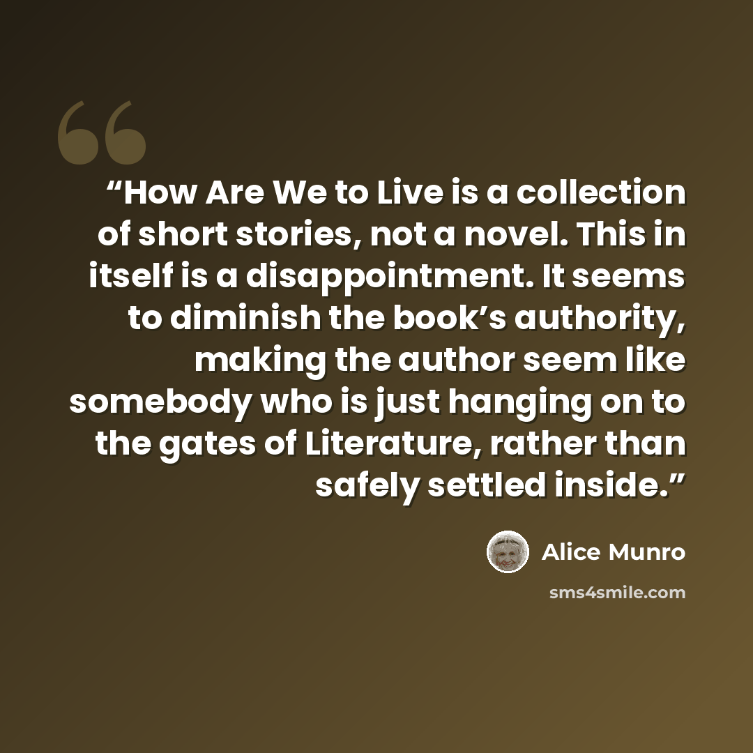 “How Are We to Live is a collection of short stories, not a novel. This in itself is a disappointment. It seems to diminish the book’s authority, making the author seem like somebody who is just hanging on to the gates of Literature, rather than safely settled inside.” quote by Alice Munro